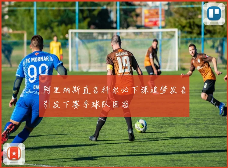 阿里纳斯直言科尔必下课追梦发言引发下赛季球队困惑