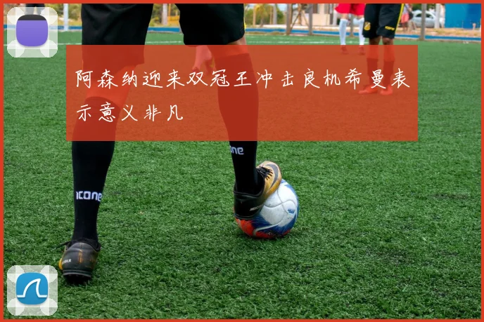 阿森纳迎来双冠王冲击良机希曼表示意义非凡