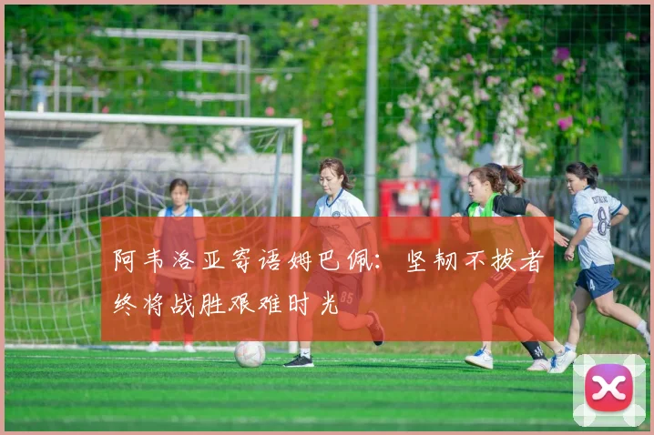 阿韦洛亚寄语姆巴佩：坚韧不拔者终将战胜艰难时光