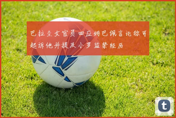 巴拉圭女官员回应姆巴佩言论称可起诉他并提及小罗监禁经历
