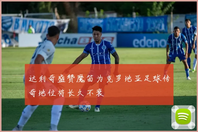 达利奇盛赞魔笛为克罗地亚足球传奇地位将长久不衰
