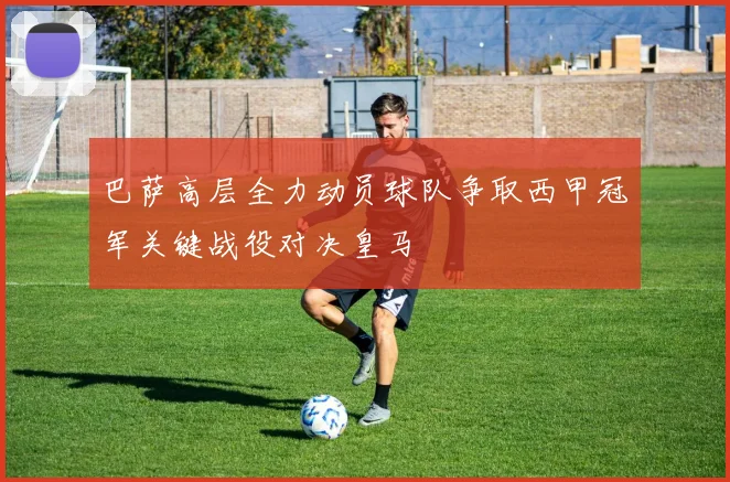 巴萨高层全力动员球队争取西甲冠军关键战役对决皇马