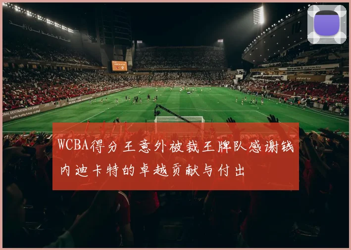 WCBA得分王意外被裁王牌队感谢钱内迪卡特的卓越贡献与付出