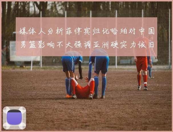 媒体人分析菲律宾归化哈珀对中国男篮影响不大强调亚洲硬实力依旧强劲